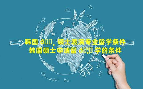 韩国 🌸 硕士表演专业留学条件 韩国硕士申请留 🦆 学的条件